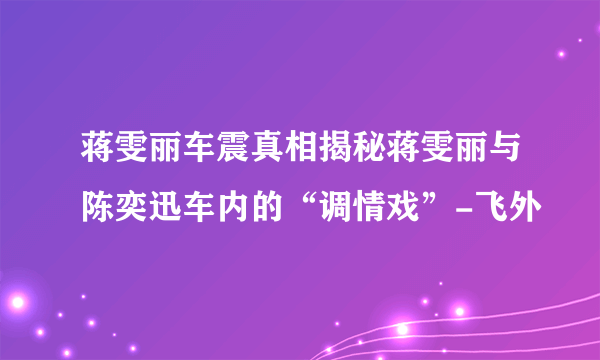 蒋雯丽车震真相揭秘蒋雯丽与陈奕迅车内的“调情戏”-飞外