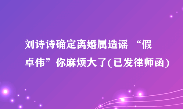 刘诗诗确定离婚属造谣 “假卓伟”你麻烦大了(已发律师函)