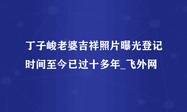 丁子峻老婆吉祥照片曝光登记时间至今已过十多年_飞外网