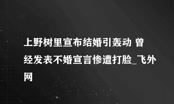 上野树里宣布结婚引轰动 曾经发表不婚宣言惨遭打脸_飞外网