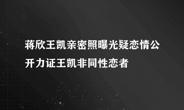 蒋欣王凯亲密照曝光疑恋情公开力证王凯非同性恋者