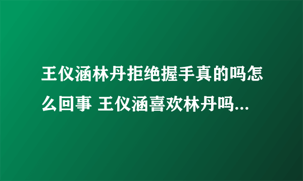 王仪涵林丹拒绝握手真的吗怎么回事 王仪涵喜欢林丹吗男朋友是谁