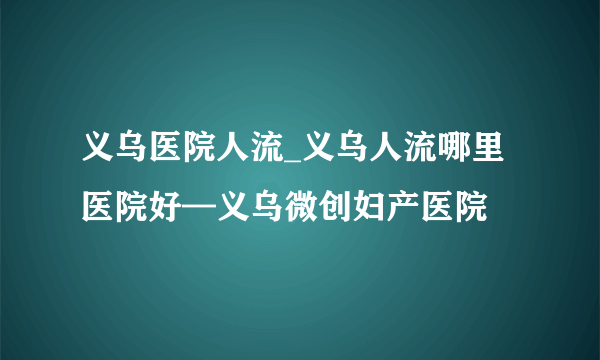 义乌医院人流_义乌人流哪里医院好—义乌微创妇产医院