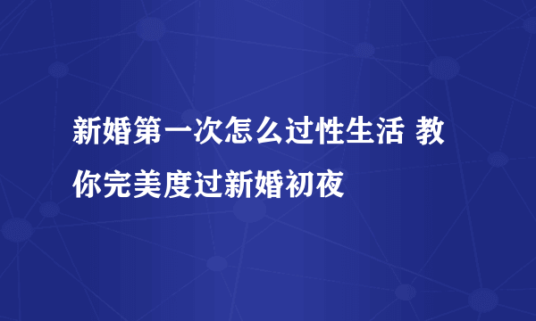 新婚第一次怎么过性生活 教你完美度过新婚初夜