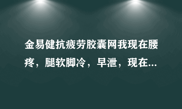 金易健抗疲劳胶囊网我现在腰疼，腿软脚冷，早泄，现在...