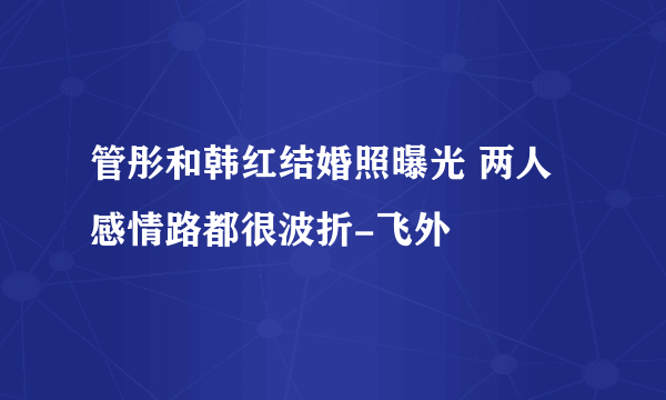 管彤和韩红结婚照曝光 两人感情路都很波折-飞外