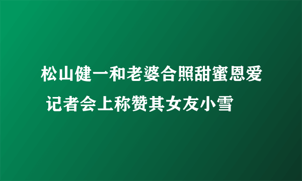 松山健一和老婆合照甜蜜恩爱 记者会上称赞其女友小雪