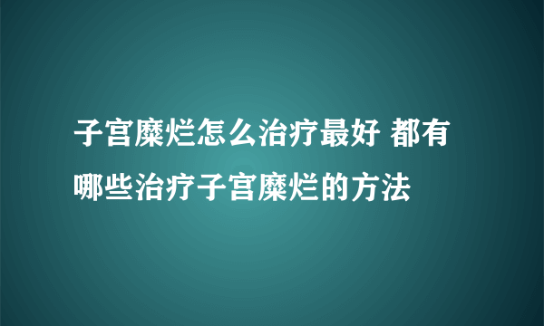 子宫糜烂怎么治疗最好 都有哪些治疗子宫糜烂的方法