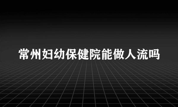 常州妇幼保健院能做人流吗