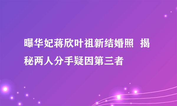 曝华妃蒋欣叶祖新结婚照  揭秘两人分手疑因第三者