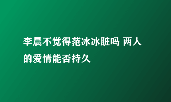 李晨不觉得范冰冰脏吗 两人的爱情能否持久