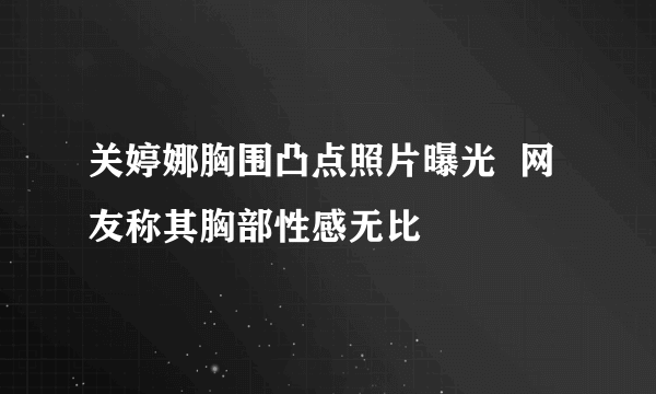 关婷娜胸围凸点照片曝光  网友称其胸部性感无比