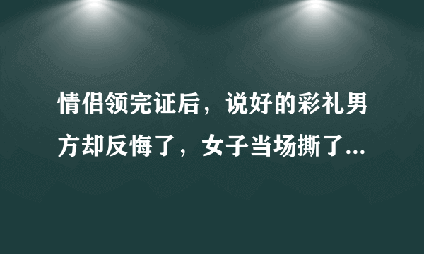 情侣领完证后，说好的彩礼男方却反悔了，女子当场撕了结婚证，你怎么看？