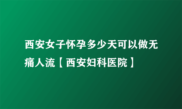 西安女子怀孕多少天可以做无痛人流【西安妇科医院】