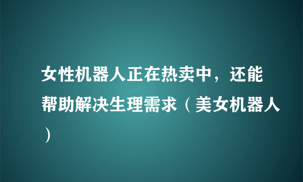 女性机器人正在热卖中，还能帮助解决生理需求（美女机器人）