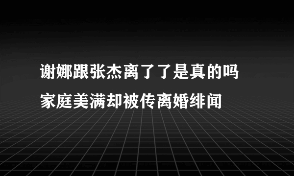 谢娜跟张杰离了了是真的吗 家庭美满却被传离婚绯闻