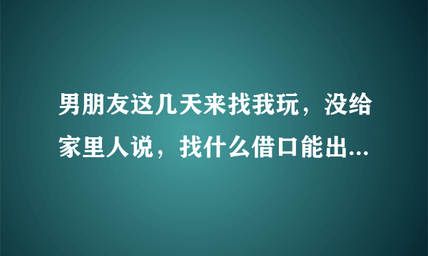 男朋友这几天来找我玩，没给家里人说，找什么借口能出去一天，晚上回来？