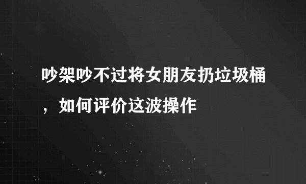 吵架吵不过将女朋友扔垃圾桶，如何评价这波操作