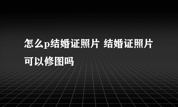 怎么p结婚证照片 结婚证照片可以修图吗