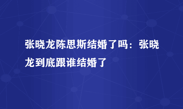 张晓龙陈思斯结婚了吗：张晓龙到底跟谁结婚了