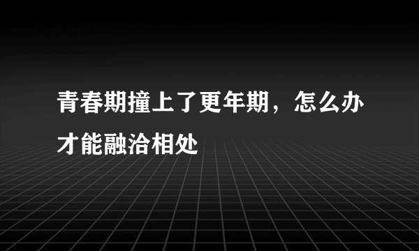 青春期撞上了更年期，怎么办才能融洽相处