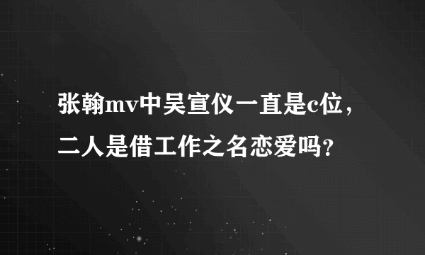 张翰mv中吴宣仪一直是c位，二人是借工作之名恋爱吗？