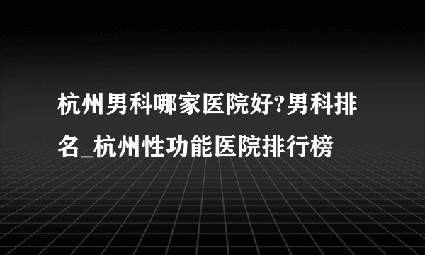 杭州男科哪家医院好?男科排名_杭州性功能医院排行榜