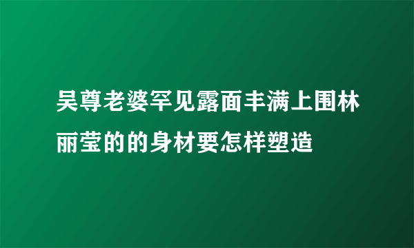 吴尊老婆罕见露面丰满上围林丽莹的的身材要怎样塑造