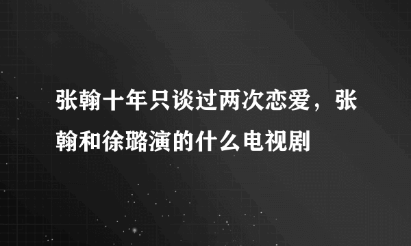 张翰十年只谈过两次恋爱，张翰和徐璐演的什么电视剧