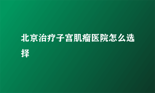 北京治疗子宫肌瘤医院怎么选择