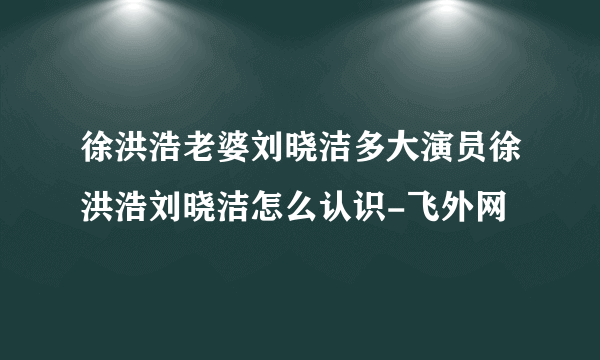 徐洪浩老婆刘晓洁多大演员徐洪浩刘晓洁怎么认识-飞外网