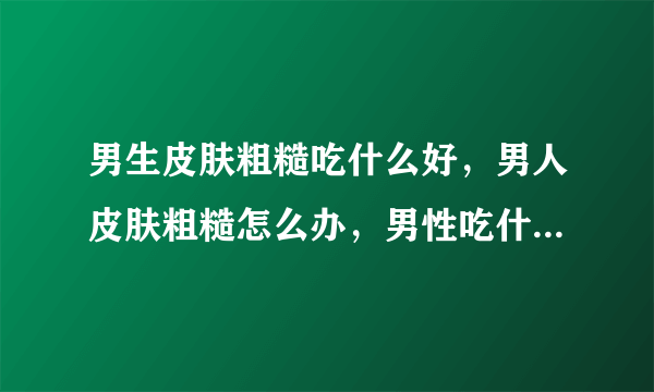 男生皮肤粗糙吃什么好，男人皮肤粗糙怎么办，男性吃什么对皮肤好，男性吃什么对皮肤好