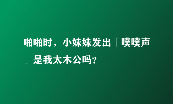 啪啪时，小妹妹发出「噗噗声」是我太木公吗？