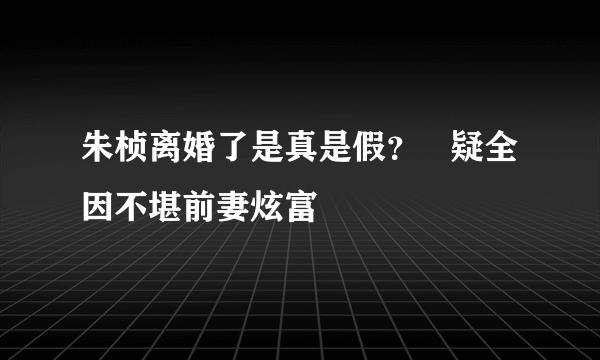 朱桢离婚了是真是假？   疑全因不堪前妻炫富