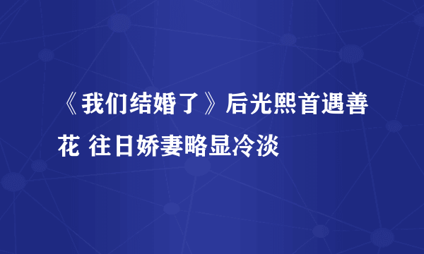 《我们结婚了》后光熙首遇善花 往日娇妻略显冷淡