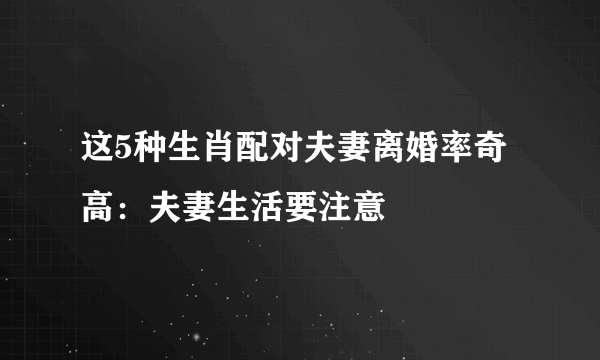 这5种生肖配对夫妻离婚率奇高：夫妻生活要注意