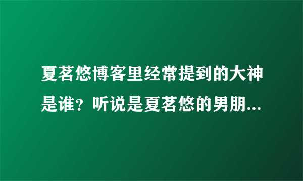 夏茗悠博客里经常提到的大神是谁？听说是夏茗悠的男朋友吗？大神还向夏茗悠求婚？真的假的，有证据吗？