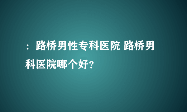 ：路桥男性专科医院 路桥男科医院哪个好？