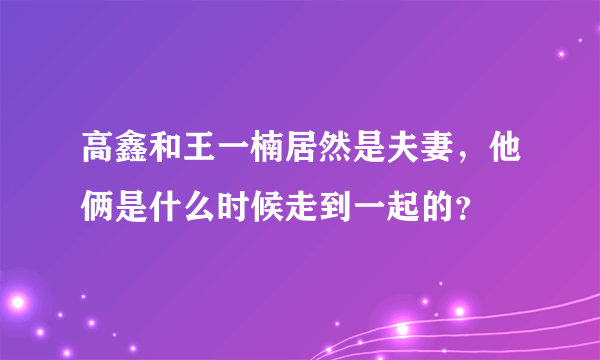 高鑫和王一楠居然是夫妻，他俩是什么时候走到一起的？