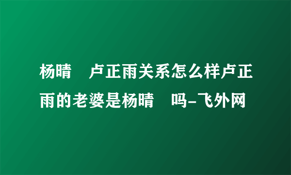 杨晴瑄卢正雨关系怎么样卢正雨的老婆是杨晴瑄吗-飞外网