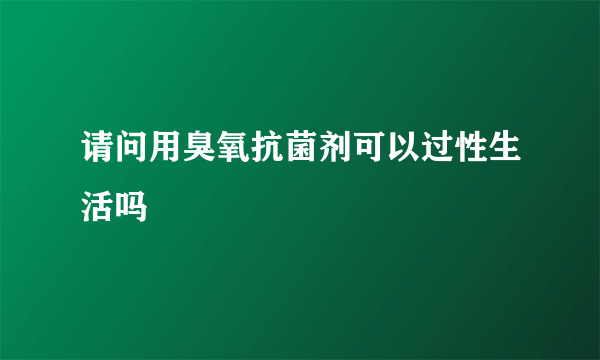 请问用臭氧抗菌剂可以过性生活吗