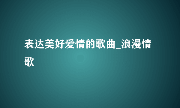 表达美好爱情的歌曲_浪漫情歌