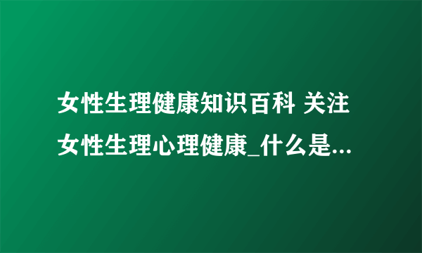 女性生理健康知识百科 关注女性生理心理健康_什么是女性月经_导致月经不调的五大病因