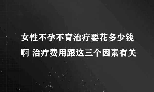 女性不孕不育治疗要花多少钱啊 治疗费用跟这三个因素有关