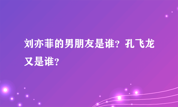 刘亦菲的男朋友是谁？孔飞龙又是谁？