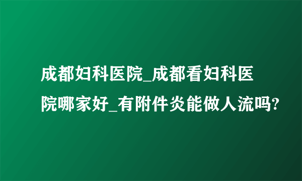 成都妇科医院_成都看妇科医院哪家好_有附件炎能做人流吗?