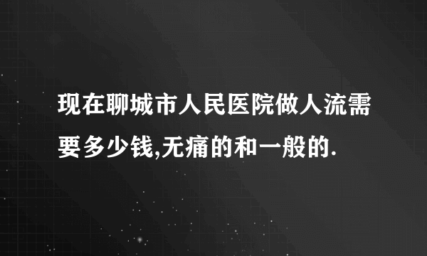 现在聊城市人民医院做人流需要多少钱,无痛的和一般的.