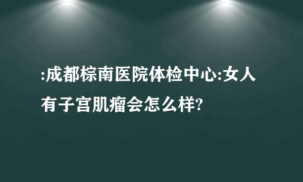 :成都棕南医院体检中心:女人有子宫肌瘤会怎么样?