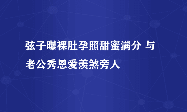 弦子曝裸肚孕照甜蜜满分 与老公秀恩爱羡煞旁人