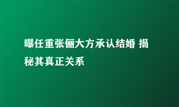 曝任重张俪大方承认结婚 揭秘其真正关系